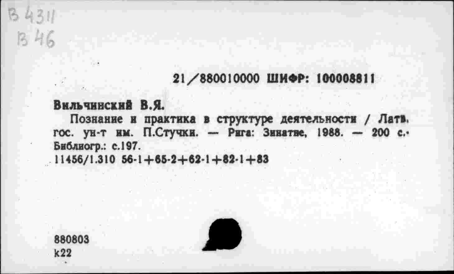 ﻿21/880010000 ШИФР: 100008811
Вильчинекий В.Я.
Познание и практика в структуре деятельности / Латв, гос. ун-т им. П.Стучки. — Рига: Зинатие, 1988. — 200 с.-Библиогр.: с. 197.
11456/1.310 56-1+65-2+62-1+82-1+83
880803